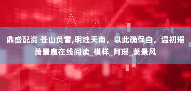 鼎盛配资 苍山负雪,明烛天南，以此确保自。温初瑶萧景宸在线阅读_模样_阿瑶_萧景风