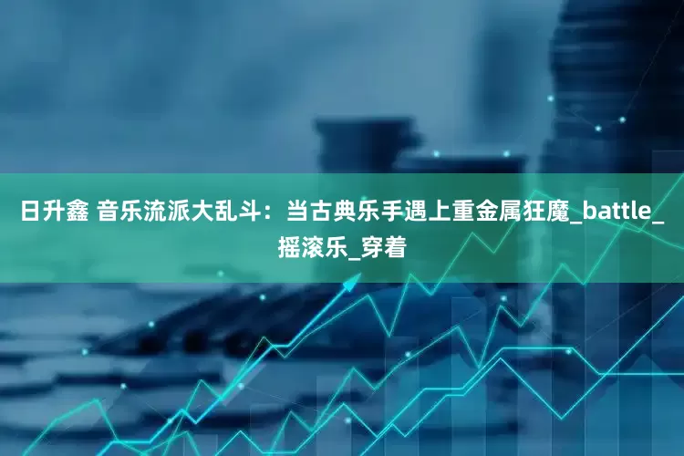 日升鑫 音乐流派大乱斗：当古典乐手遇上重金属狂魔_battle_摇滚乐_穿着