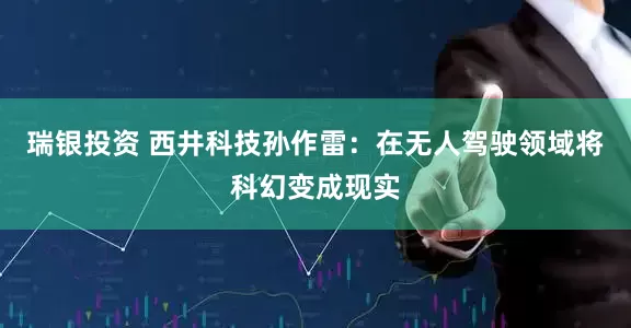 瑞银投资 西井科技孙作雷：在无人驾驶领域将科幻变成现实