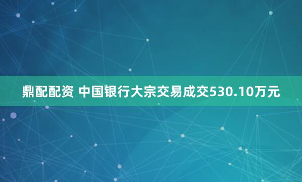 鼎配配资 中国银行大宗交易成交530.10万元