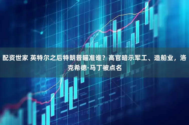 配资世家 英特尔之后特朗普瞄准谁？高官暗示军工、造船业，洛克希德·马丁被点名
