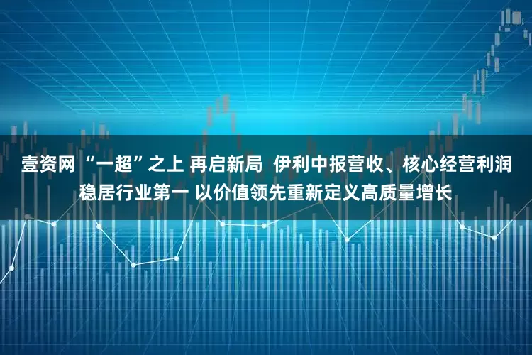 壹资网 “一超”之上 再启新局  伊利中报营收、核心经营利润稳居行业第一 以价值领先重新定义高质量增长