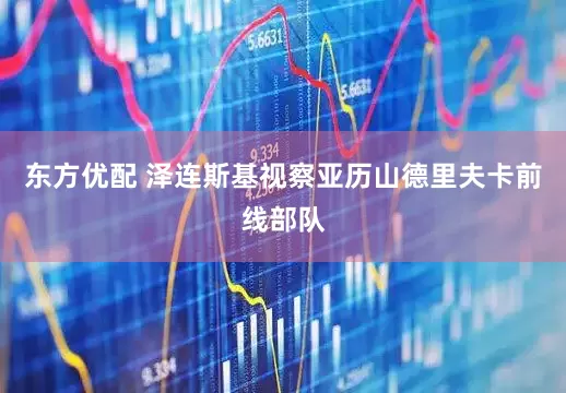 东方优配 泽连斯基视察亚历山德里夫卡前线部队